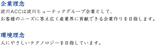 【企業理念】淀川ACCは淀川ヒューテックグループ企業として、お客様のニーズに答え広く産業界に貢献できる企業作りを目指します。【環境理念】人にやさしいテクノロジーを目指しています。